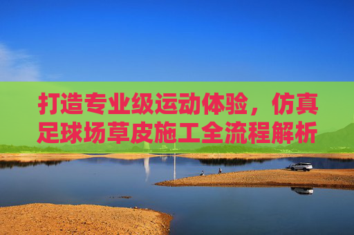 打造专业级运动体验,仿真足球场草皮施工全流程解析