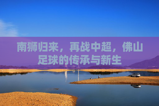 南狮归来,再战中超,佛山足球的传承与新生