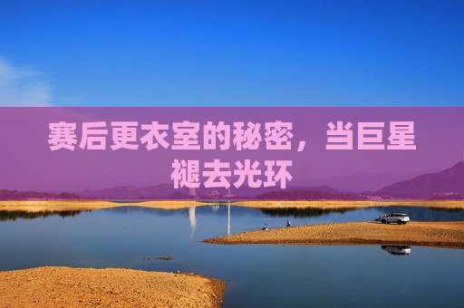 赛后更衣室的秘密,当巨星褪去光环