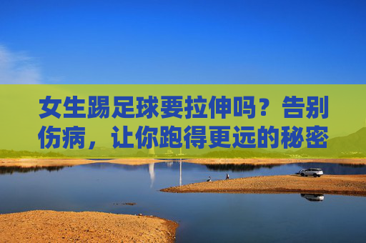 女生踢足球要拉伸吗？告别伤病，让你跑得更远的秘密