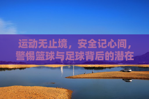 运动无止境,安全记心间,警惕篮球与足球背后的潜在伤害