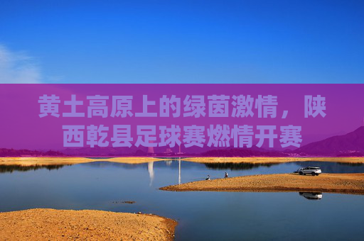 黄土高原上的绿茵激情,陕西乾县足球赛燃情开赛