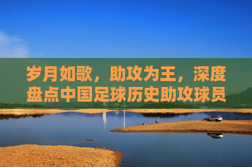 岁月如歌，助攻为王，深度盘点中国足球历史助攻球员排名