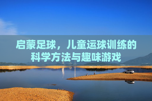 启蒙足球,儿童运球训练的科学方法与趣味游戏