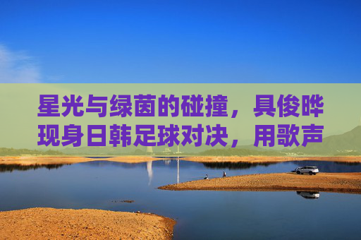 星光与绿茵的碰撞,具俊晔现身日韩足球对决,用歌声点燃赛场热情