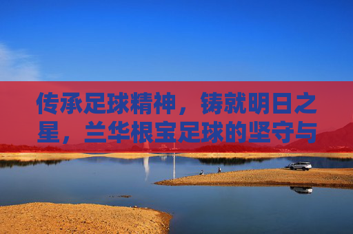 传承足球精神,铸就明日之星,兰华根宝足球的坚守与探索