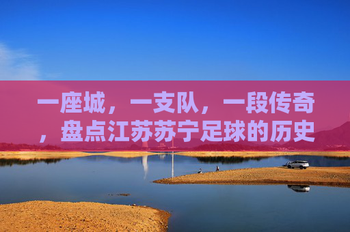 一座城,一支队,一段传奇,盘点江苏苏宁足球的历史排名与辉煌时刻
