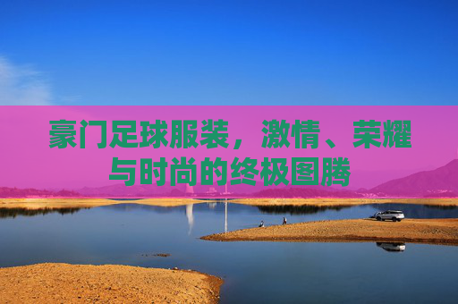 豪门足球服装,激情、荣耀与时尚的终极图腾