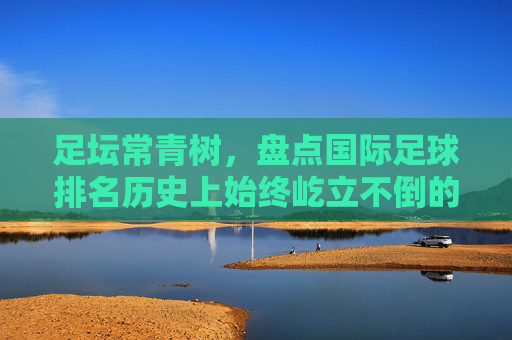 足坛常青树,盘点国际足球排名历史上始终屹立不倒的十支劲旅