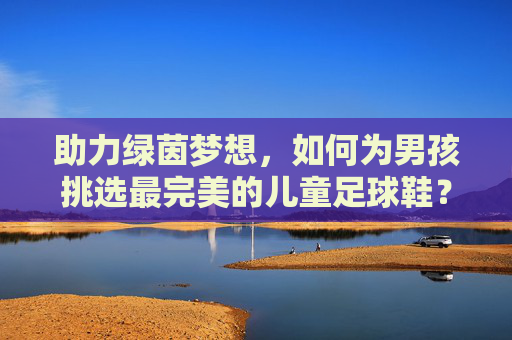 助力绿茵梦想,如何为男孩挑选最完美的儿童足球鞋?