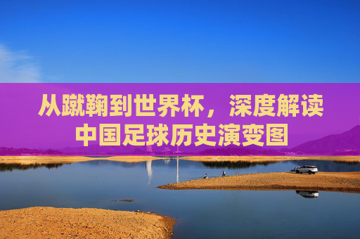 从蹴鞠到世界杯,深度解读中国足球历史演变图