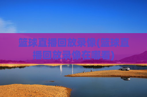 篮球直播回放录像(篮球直播回放录像在哪看)