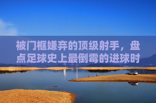 被门框嫌弃的顶级射手,盘点足球史上最倒霉的进球时刻