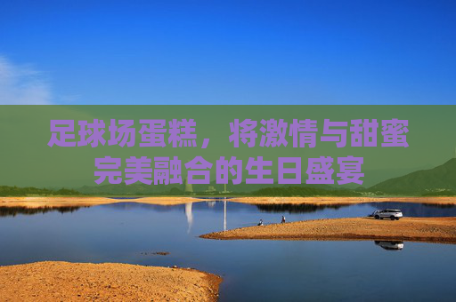 足球场蛋糕，将激情与甜蜜完美融合的生日盛宴