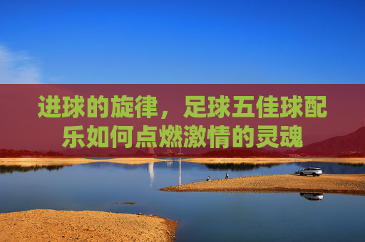 进球的旋律,足球五佳球配乐如何点燃激情的灵魂