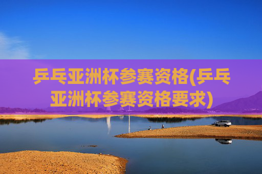 乒乓亚洲杯参赛资格(乒乓亚洲杯参赛资格要求)