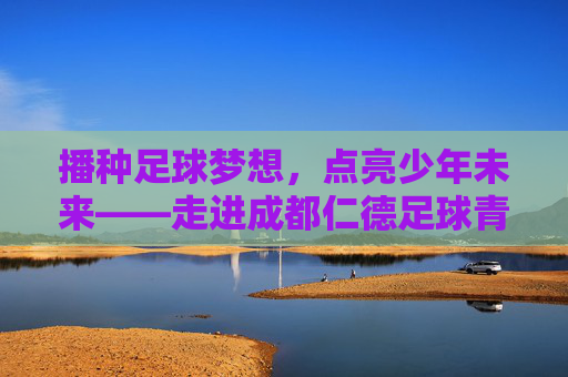 播种足球梦想，点亮少年未来——走进成都仁德足球青训基地