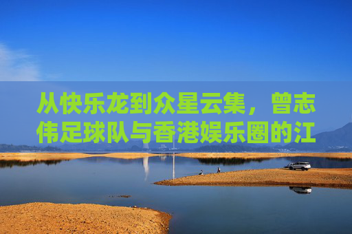 从快乐龙到众星云集,曾志伟足球队与香港娱乐圈的江湖往事