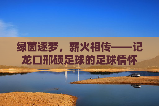 绿茵逐梦,薪火相传——记龙口邢硕足球的足球情怀
