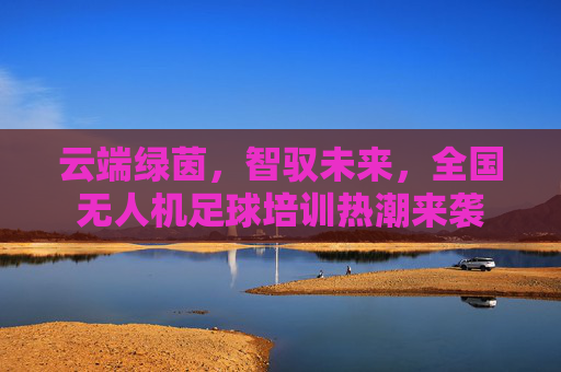 云端绿茵,智驭未来,全国无人机足球培训热潮来袭