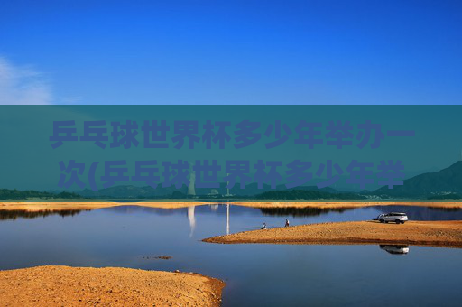 乒乓球世界杯多少年举办一次(乒乓球世界杯多少年举办一次)
