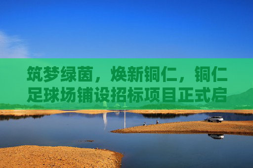 筑梦绿茵,焕新铜仁,铜仁足球场铺设招标项目正式启动