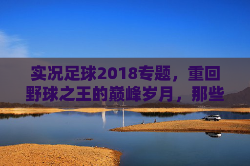 实况足球2018专题,重回野球之王的巅峰岁月,那些年我们为之痴迷的细腻手感