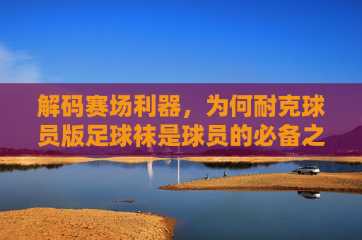 解码赛场利器,为何耐克球员版足球袜是球员的必备之选?