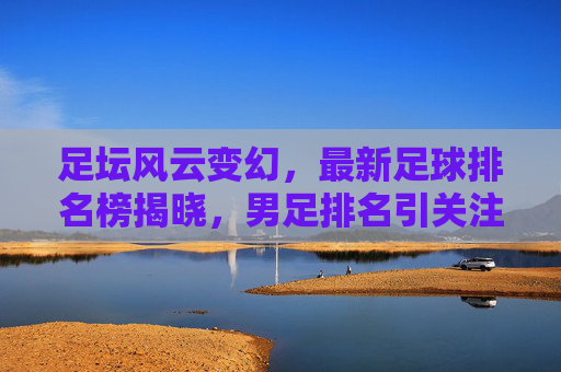 足坛风云变幻,最新足球排名榜揭晓,男足排名引关注