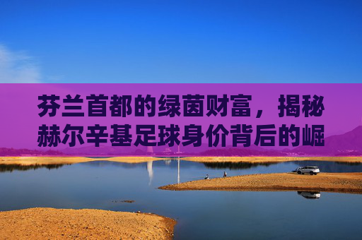 芬兰首都的绿茵财富,揭秘赫尔辛基足球身价背后的崛起之路