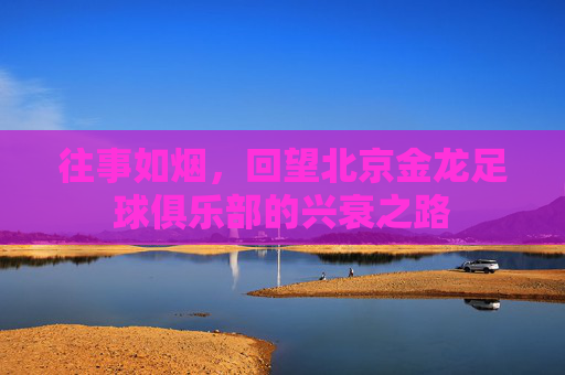 往事如烟,回望北京金龙足球俱乐部的兴衰之路