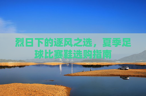 烈日下的逐风之选,夏季足球比赛鞋选购指南