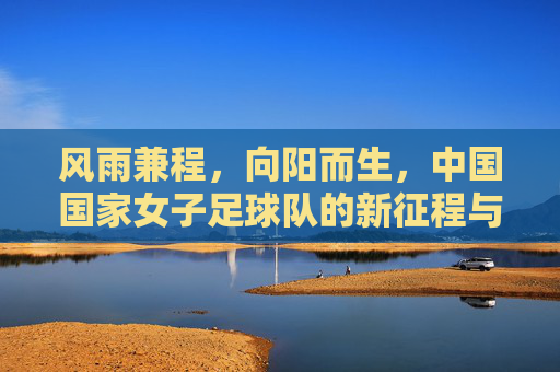 风雨兼程，向阳而生，中国国家女子足球队的新征程与反思