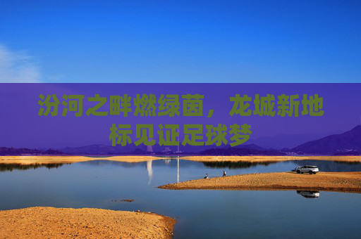汾河之畔燃绿茵,龙城新地标见证足球梦