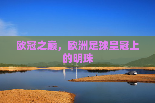 欧冠之巅,欧洲足球皇冠上的明珠