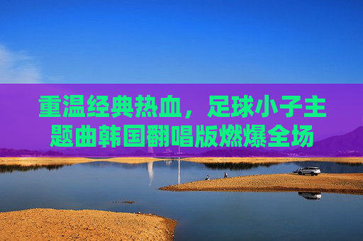 重温经典热血,足球小子主题曲韩国翻唱版燃爆全场