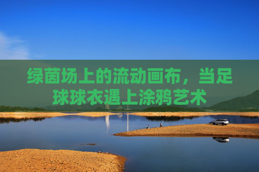 绿茵场上的流动画布,当足球球衣遇上涂鸦艺术
