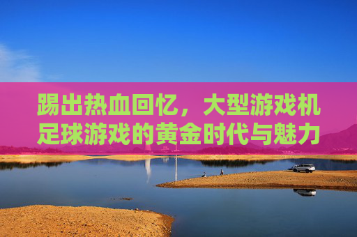 踢出热血回忆,大型游戏机足球游戏的黄金时代与魅力