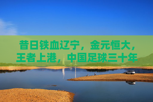 昔日铁血辽宁,金元恒大,王者上港,中国足球三十年风云录