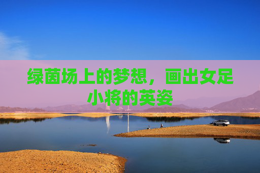 绿茵场上的梦想,画出女足小将的英姿