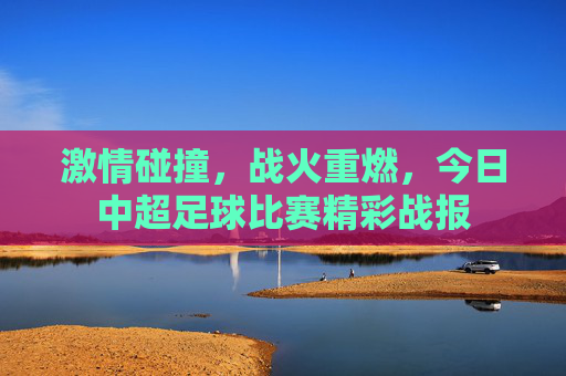 激情碰撞,战火重燃,今日中超足球比赛精彩战报