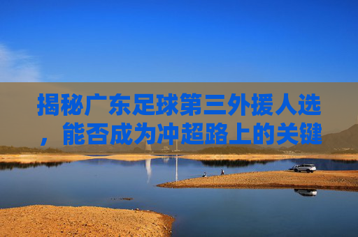 揭秘广东足球第三外援人选,能否成为冲超路上的关键拼图?