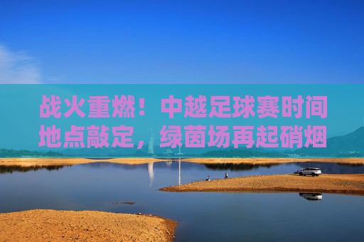 战火重燃!中越足球赛时间地点敲定,绿茵场再起硝烟
