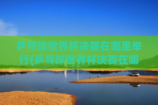 乒乓球世界杯决赛在哪里举行(乒乓球世界杯决赛在哪里举行比赛)