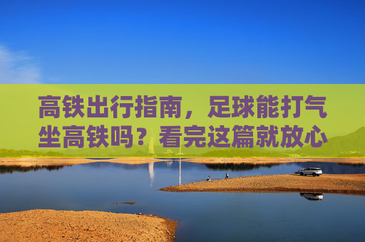 高铁出行指南,足球能打气坐高铁吗?看完这篇就放心了
