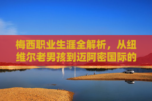 梅西职业生涯全解析,从纽维尔老男孩到迈阿密国际的传奇征途
