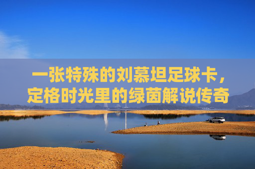 一张特殊的刘慕坦足球卡,定格时光里的绿茵解说传奇