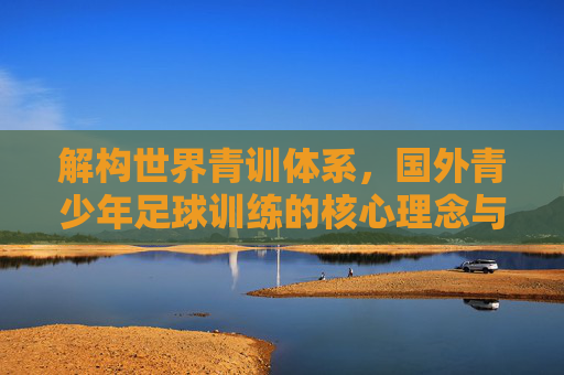 解构世界青训体系,国外青少年足球训练的核心理念与实践路径