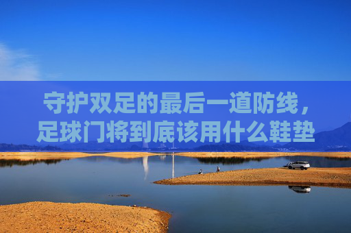 守护双足的最后一道防线,足球门将到底该用什么鞋垫?