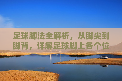 足球脚法全解析,从脚尖到脚背,详解足球脚上各个位置